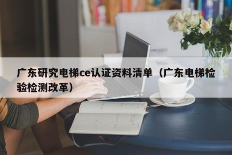 广东研究电梯ce认证资料清单（广东电梯检验检测改革）