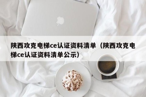 陕西攻克电梯ce认证资料清单（陕西攻克电梯ce认证资料清单公示）