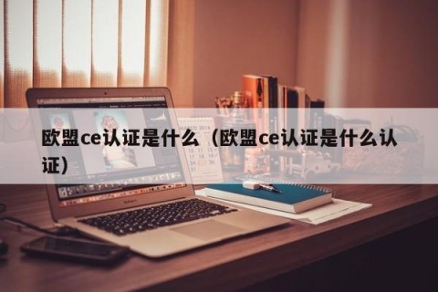 欧盟ce认证是什么（欧盟ce认证是什么认证）