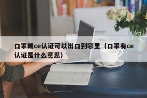 口罩戴ce认证可以出口到哪里（口罩有ce认证是什么意思）