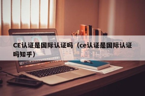 CE认证是国际认证吗（ce认证是国际认证吗知乎）