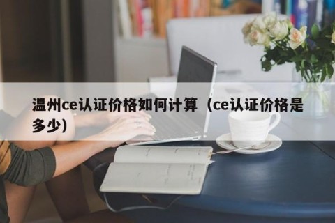 温州ce认证价格如何计算（ce认证价格是多少）