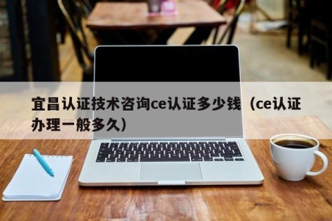 宜昌认证技术咨询ce认证多少钱（ce认证办理一般多久）