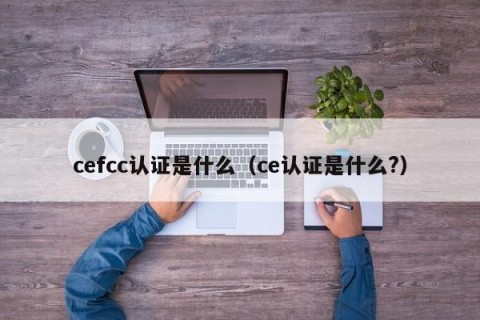 cefcc认证是什么（ce认证是什么?）