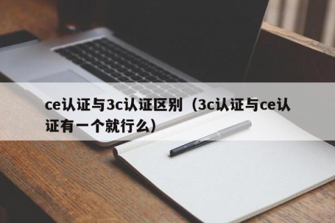 ce认证与3c认证区别（3c认证与ce认证有一个就行么）