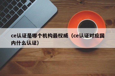 ce认证是哪个机构最权威（ce认证对应国内什么认证）