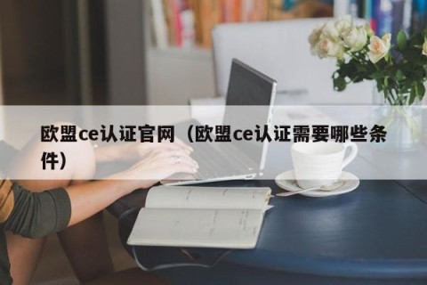 欧盟ce认证官网（欧盟ce认证需要哪些条件）