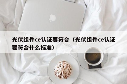 光伏组件ce认证要符合（光伏组件ce认证要符合什么标准）