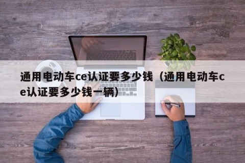 通用电动车ce认证要多少钱（通用电动车ce认证要多少钱一辆）