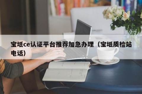 宝坻ce认证平台推荐加急办理（宝坻质检站电话）