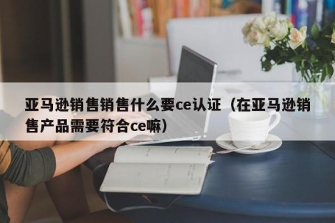 亚马逊销售销售什么要ce认证（在亚马逊销售产品需要符合ce嘛）