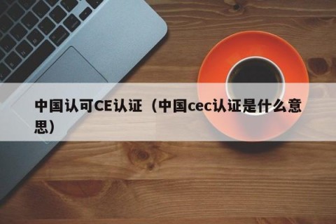 中国认可CE认证（中国cec认证是什么意思）