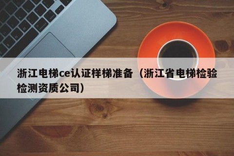 浙江电梯ce认证样梯准备（浙江省电梯检验检测资质公司）