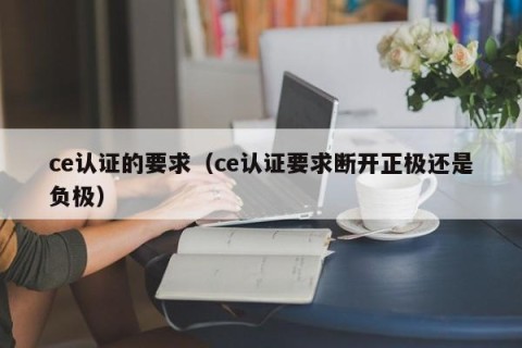 ce认证的要求（ce认证要求断开正极还是负极）