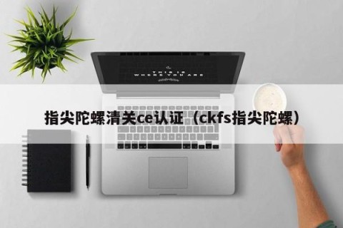 指尖陀螺清关ce认证（ckfs指尖陀螺）