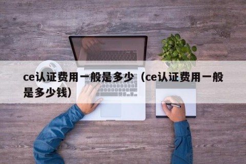 ce认证费用一般是多少（ce认证费用一般是多少钱）