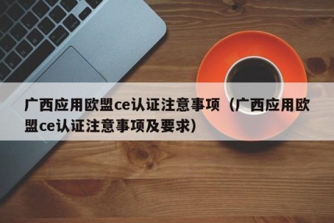 广西应用欧盟ce认证注意事项（广西应用欧盟ce认证注意事项及要求）