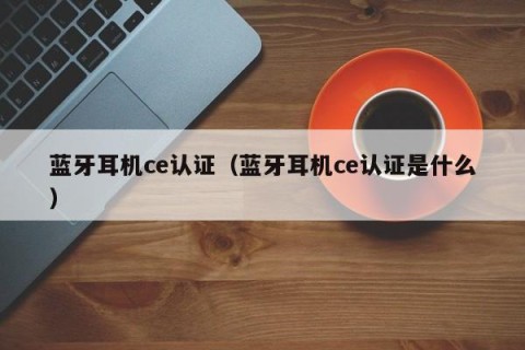 蓝牙耳机ce认证（蓝牙耳机ce认证是什么）