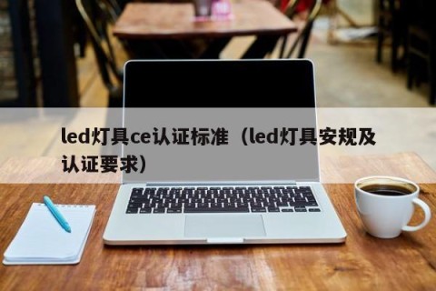 led灯具ce认证标准（led灯具安规及认证要求）