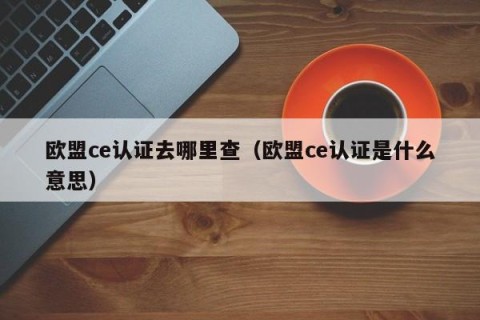 欧盟ce认证去哪里查（欧盟ce认证是什么意思）