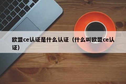 欧盟ce认证是什么认证（什么叫欧盟ce认证）