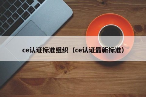 ce认证标准组织（ce认证最新标准）