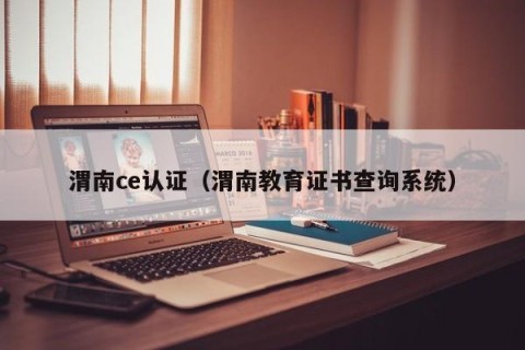 渭南ce认证（渭南教育证书查询系统）