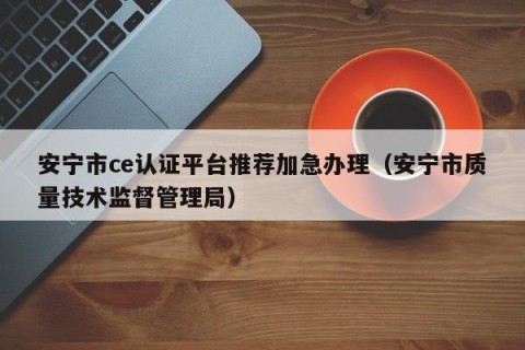 安宁市ce认证平台推荐加急办理（安宁市质量技术监督管理局）