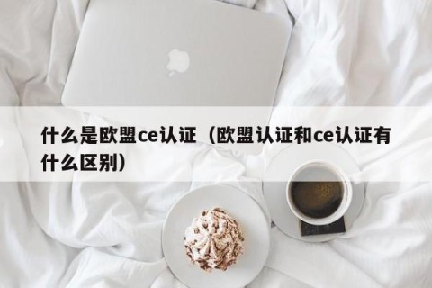 什么是欧盟ce认证（欧盟认证和ce认证有什么区别）