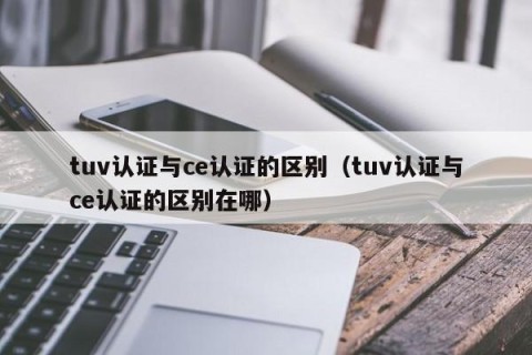 tuv认证与ce认证的区别（tuv认证与ce认证的区别在哪）