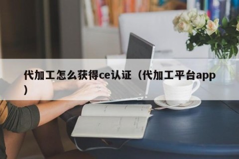 代加工怎么获得ce认证（代加工平台app）