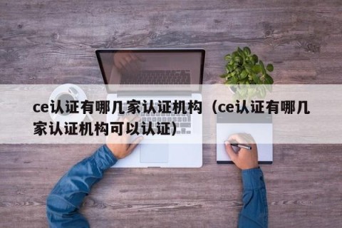 ce认证有哪几家认证机构（ce认证有哪几家认证机构可以认证）