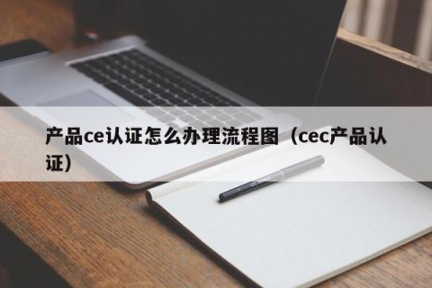 产品ce认证怎么办理流程图（cec产品认证）