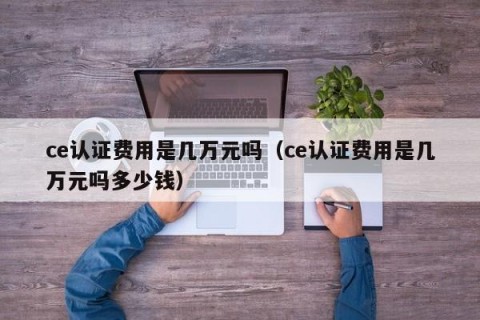 ce认证费用是几万元吗（ce认证费用是几万元吗多少钱）