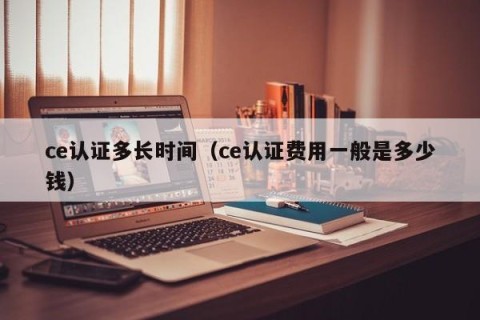 ce认证多长时间（ce认证费用一般是多少钱）