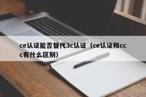 ce认证能否替代3c认证（ce认证和ccc有什么区别）