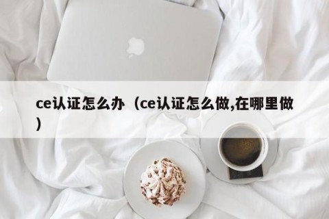 ce认证怎么办（ce认证怎么做,在哪里做）