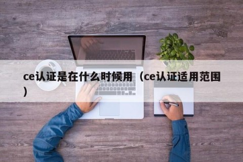 ce认证是在什么时候用（ce认证适用范围）