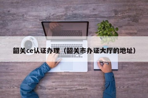 韶关ce认证办理（韶关市办证大厅的地址）