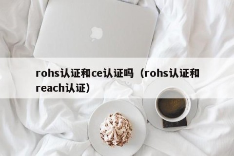 rohs认证和ce认证吗（rohs认证和reach认证）