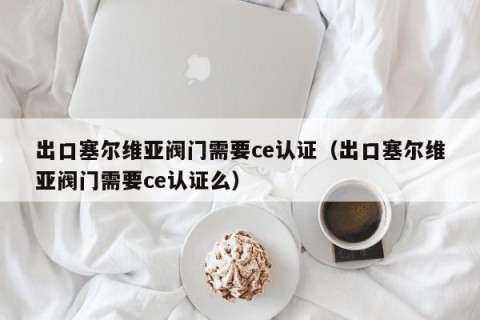 出口塞尔维亚阀门需要ce认证（出口塞尔维亚阀门需要ce认证么）