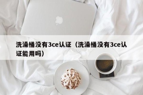 洗澡桶没有3ce认证（洗澡桶没有3ce认证能用吗）