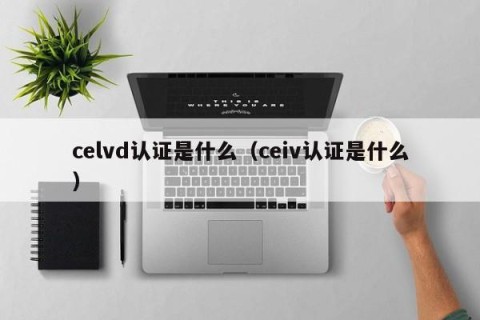 celvd认证是什么（ceiv认证是什么）