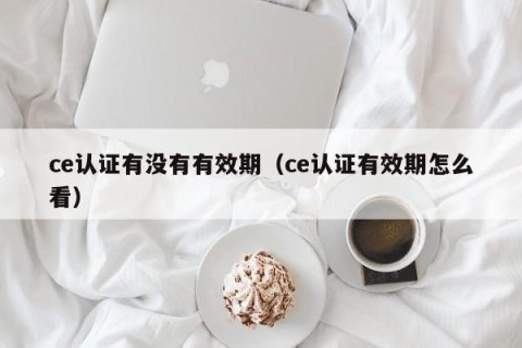 ce认证有没有有效期（ce认证有效期怎么看）