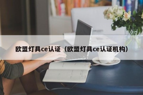 欧盟灯具ce认证（欧盟灯具ce认证机构）