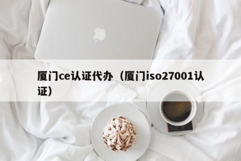 厦门ce认证代办（厦门iso27001认证）