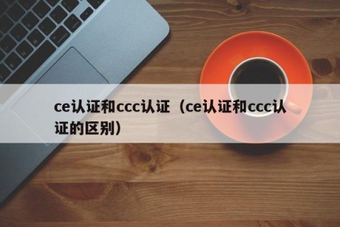 ce认证和ccc认证（ce认证和ccc认证的区别）