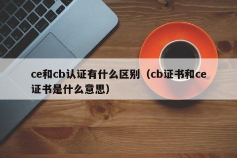 ce和cb认证有什么区别（cb证书和ce证书是什么意思）