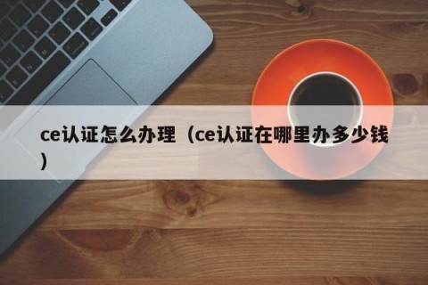 ce认证怎么办理（ce认证在哪里办多少钱）