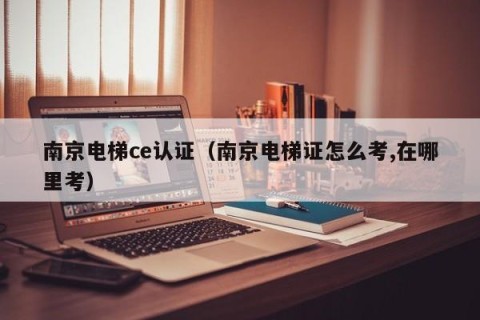 南京电梯ce认证（南京电梯证怎么考,在哪里考）